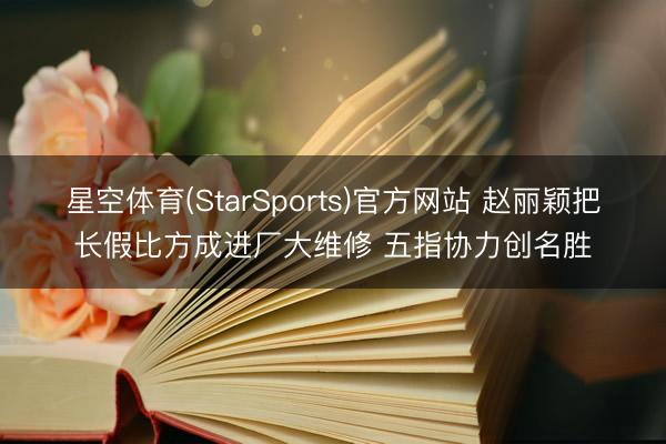 星空体育(StarSports)官方网站 赵丽颖把长假比方成进厂大维修 五指协力创名胜