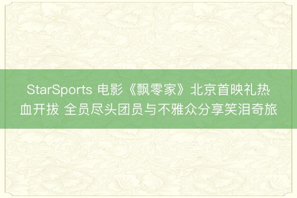 StarSports 电影《飘零家》北京首映礼热血开拔 全员尽头团员与不雅众分享笑泪奇旅