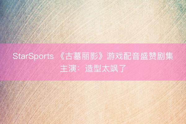StarSports 《古墓丽影》游戏配音盛赞剧集主演：造型太飒了