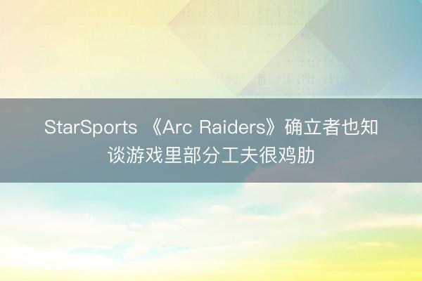 StarSports 《Arc Raiders》确立者也知谈游戏里部分工夫很鸡肋