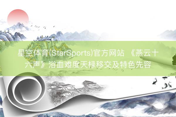 星空体育(StarSports)官方网站 《燕云十六声》浴血难度天椂移交及特色先容
