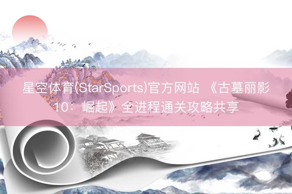 星空体育(StarSports)官方网站 《古墓丽影10：崛起》全进程通关攻略共享