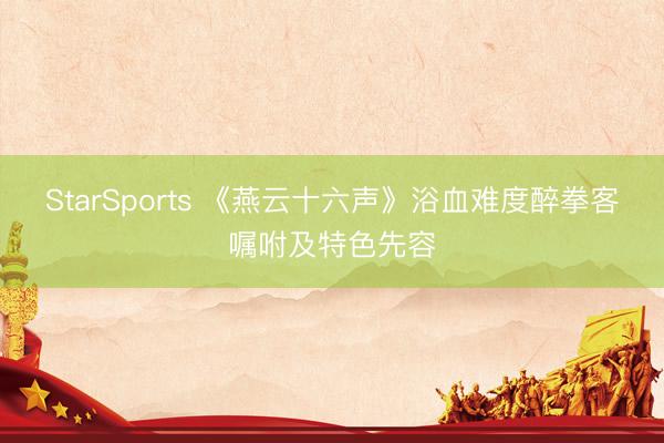 StarSports 《燕云十六声》浴血难度醉拳客嘱咐及特色先容