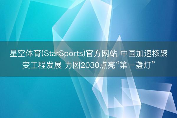 星空体育(StarSports)官方网站 中国加速核聚变工程发展 力图2030点亮“第一盏灯”