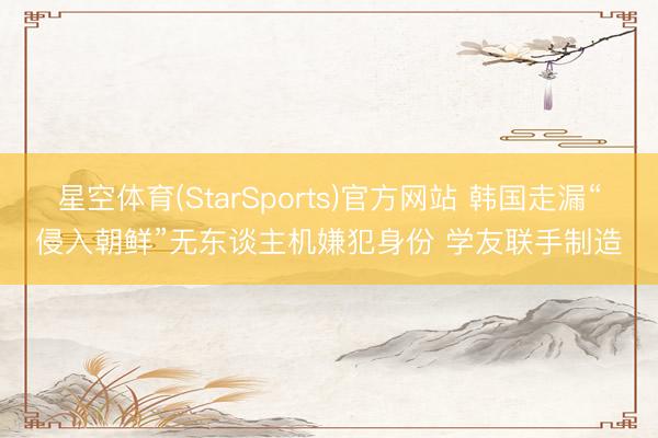 星空体育(StarSports)官方网站 韩国走漏“侵入朝鲜”无东谈主机嫌犯身份 学友联手制造