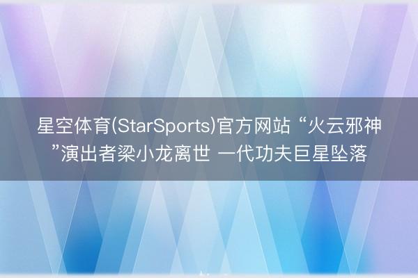 星空体育(StarSports)官方网站 “火云邪神”演出者梁小龙离世 一代功夫巨星坠落