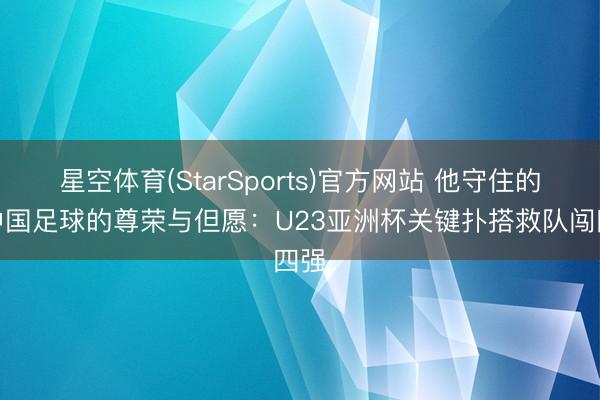 星空体育(StarSports)官方网站 他守住的是中国足球的尊荣与但愿:U23亚洲杯关键扑搭救队闯四强