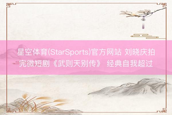 星空体育(StarSports)官方网站 刘晓庆拍完微短剧《武则天别传》 经典自我超过