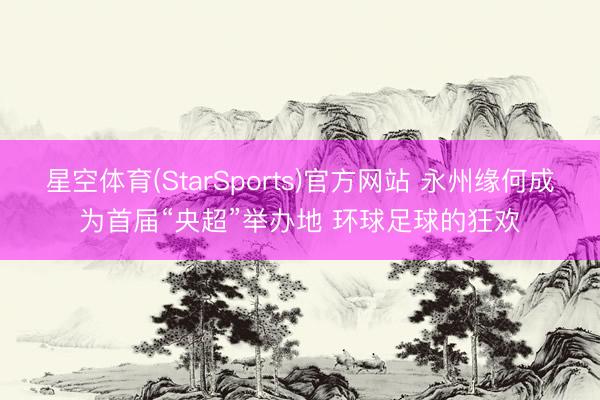 星空体育(StarSports)官方网站 永州缘何成为首届“央超”举办地 环球足球的狂欢