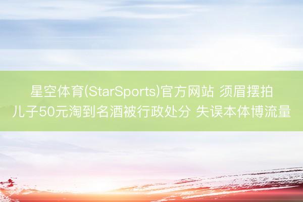 星空体育(StarSports)官方网站 须眉摆拍儿子50元淘到名酒被行政处分 失误本体博流量