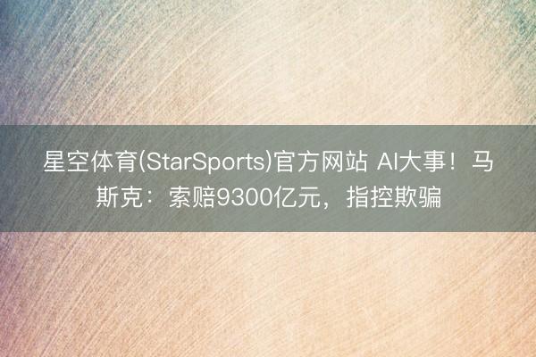 星空体育(StarSports)官方网站 AI大事！马斯克：索赔9300亿元，指控欺骗