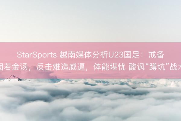 StarSports 越南媒体分析U23国足：戒备固若金汤，反击难造威逼，体能堪忧 酸讽“蹲坑”战术
