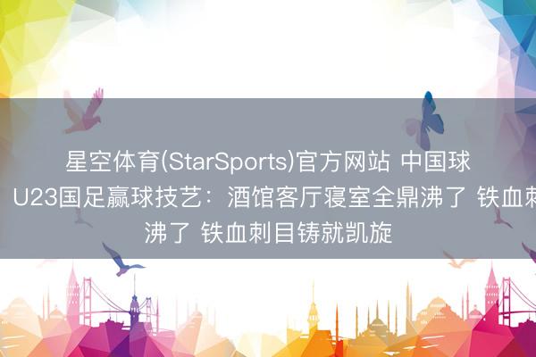 星空体育(StarSports)官方网站 中国球迷久违狂欢!U23国足赢球技艺:酒馆客厅寝室全鼎沸了 铁血刺目铸就凯旋