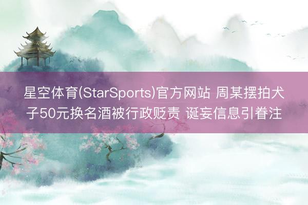 星空体育(StarSports)官方网站 周某摆拍犬子50元换名酒被行政贬责 诞妄信息引眷注
