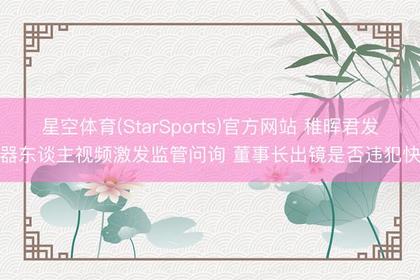 星空体育(StarSports)官方网站 稚晖君发机器东谈主视频激发监管问询 董事长出镜是否违犯快活