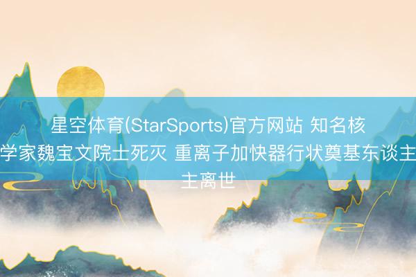 星空体育(StarSports)官方网站 知名核物理学家魏宝文院士死灭 重离子加快器行状奠基东谈主离世