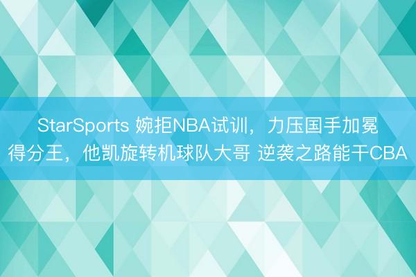 StarSports 婉拒NBA试训,力压国手加冕得分王,他凯旋转机球队大哥 逆袭之路能干CBA