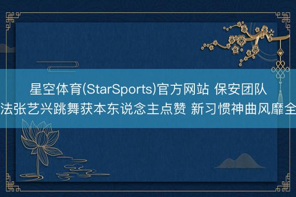 星空体育(StarSports)官方网站 保安团队效法张艺兴跳舞获本东说念主点赞 新习惯神曲风靡全网