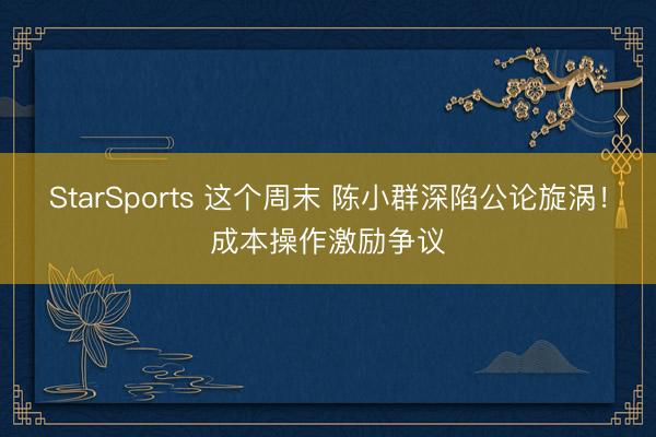 StarSports 这个周末 陈小群深陷公论旋涡！成本操作激励争议