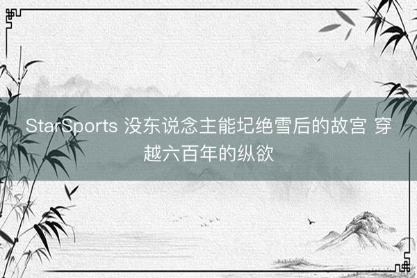 StarSports 没东说念主能圮绝雪后的故宫 穿越六百年的纵欲