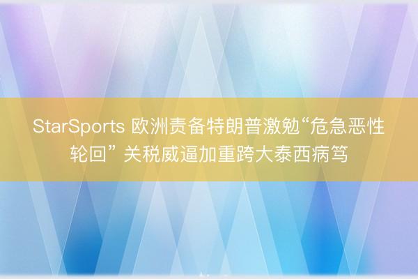 StarSports 欧洲责备特朗普激勉“危急恶性轮回” 关税威逼加重跨大泰西病笃
