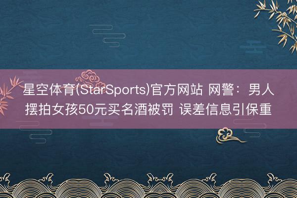 星空体育(StarSports)官方网站 网警：男人摆拍女孩50元买名酒被罚 误差信息引保重