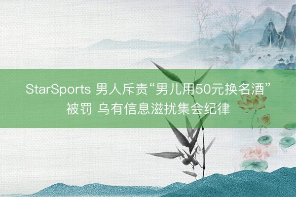 StarSports 男人斥责“男儿用50元换名酒”被罚 乌有信息滋扰集会纪律