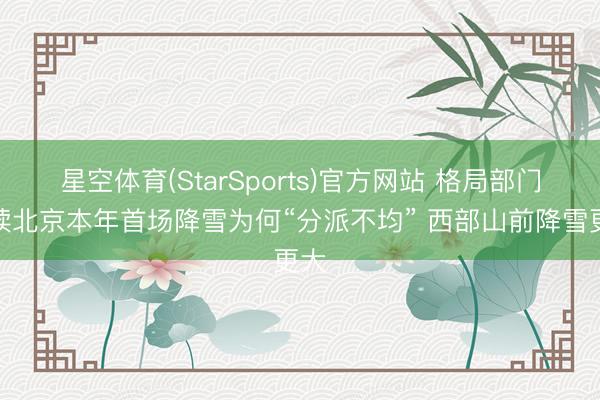 星空体育(StarSports)官方网站 格局部门解读北京本年首场降雪为何“分派不均” 西部山前降雪更大