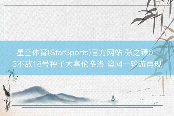 星空体育(StarSports)官方网站 张之臻0-3不敌18号种子大塞伦多洛 澳网一轮游再现