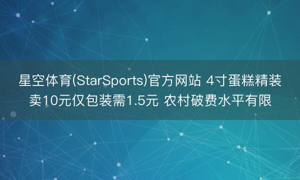星空体育(StarSports)官方网站 4寸蛋糕精装卖10元仅包装需1.5元 农村破费水平有限