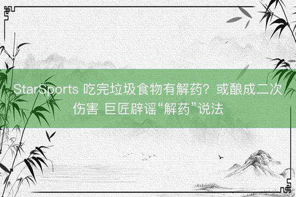 StarSports 吃完垃圾食物有解药？或酿成二次伤害 巨匠辟谣“解药”说法