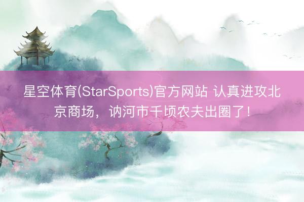 星空体育(StarSports)官方网站 认真进攻北京商场,讷河市千顷农夫出圈了!