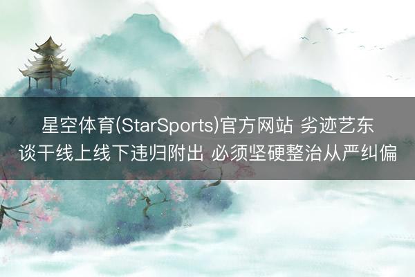 星空体育(StarSports)官方网站 劣迹艺东谈干线上线下违归附出 必须坚硬整治从严纠偏