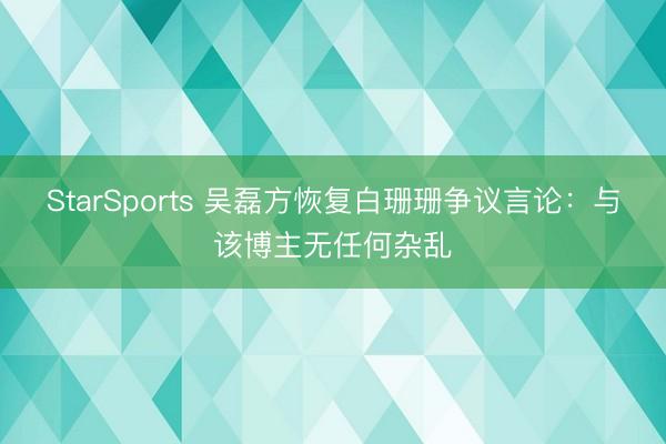 StarSports 吴磊方恢复白珊珊争议言论：与该博主无任何杂乱