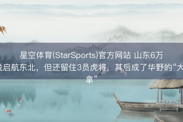 星空体育(StarSports)官方网站 山东6万精锐启航东北，但还留住3员虎将，其后成了华野的“大拿”