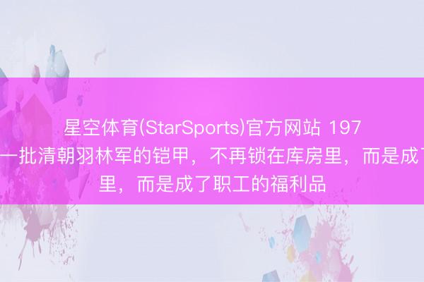 星空体育(StarSports)官方网站 1973年,紫禁城里一批清朝羽林军的铠甲,不再锁在库房里,而是成了职工的福利品