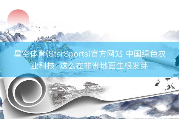 星空体育(StarSports)官方网站 中国绿色农业科技, 这么在非洲地面生根发芽