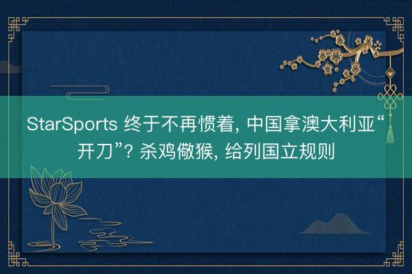 StarSports 终于不再惯着, 中国拿澳大利亚“开刀”? 杀鸡儆猴, 给列国立规则