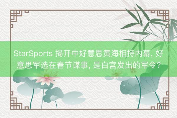 StarSports 揭开中好意思黄海相持内幕, 好意思军选在春节谋事, 是白宫发出的军令?