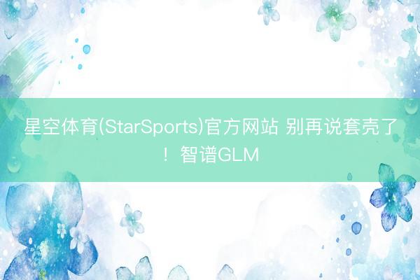 星空体育(StarSports)官方网站 别再说套壳了!智谱GLM