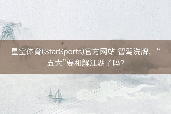 星空体育(StarSports)官方网站 智驾洗牌，“五大”要和解江湖了吗？