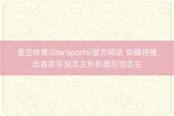 星空体育(StarSports)官方网站 荣耀将推出首款东说念主形机器东说念主