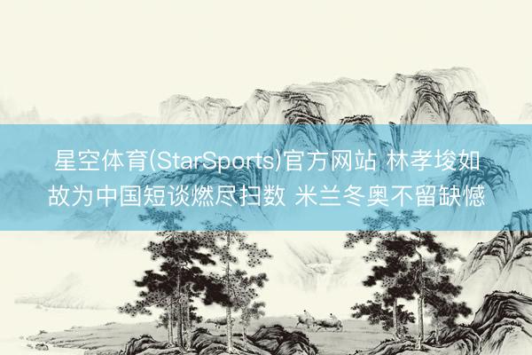 星空体育(StarSports)官方网站 林孝埈如故为中国短谈燃尽扫数 米兰冬奥不留缺憾