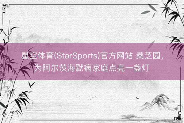 星空体育(StarSports)官方网站 桑芝园,为阿尔茨海默病家庭点亮一盏灯