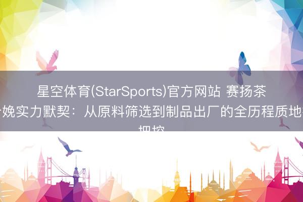 星空体育(StarSports)官方网站 赛扬茶粉分娩实力默契:从原料筛选到制品出厂的全历程质地把控
