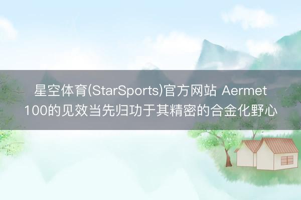 星空体育(StarSports)官方网站 Aermet100的见效当先归功于其精密的合金化野心