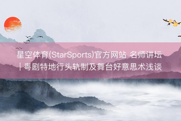 星空体育(StarSports)官方网站 名师讲坛 | 粤剧特地行头轨制及舞台好意思术浅谈