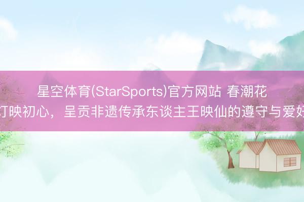 星空体育(StarSports)官方网站 春潮花灯映初心，呈贡非遗传承东谈主王映仙的遵守与爱好