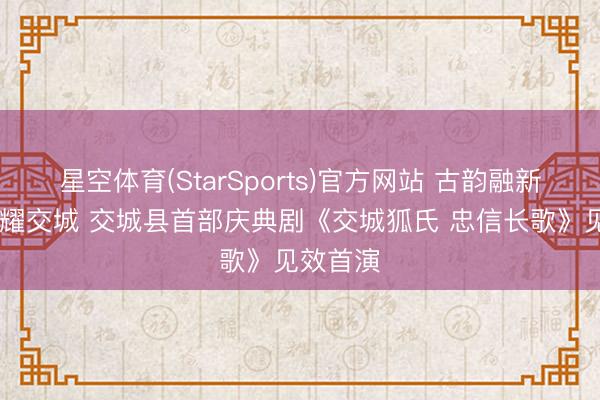 星空体育(StarSports)官方网站 古韵融新韵 忠魂耀交城 交城县首部庆典剧《交城狐氏 忠信长歌》见效首演