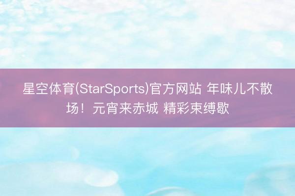 星空体育(StarSports)官方网站 年味儿不散场!元宵来赤城 精彩束缚歇